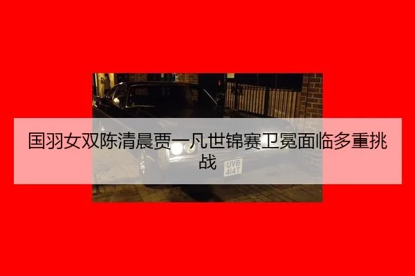 国羽女双陈清晨贾一凡世锦赛卫冕面临多重挑战