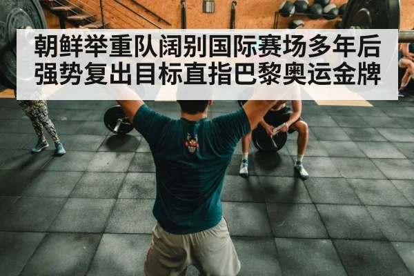 朝鲜举重队阔别国际赛场多年后强势复出目标直指巴黎奥运金牌