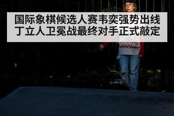国际象棋候选人赛韦奕强势出线 丁立人卫冕战最终对手正式敲定