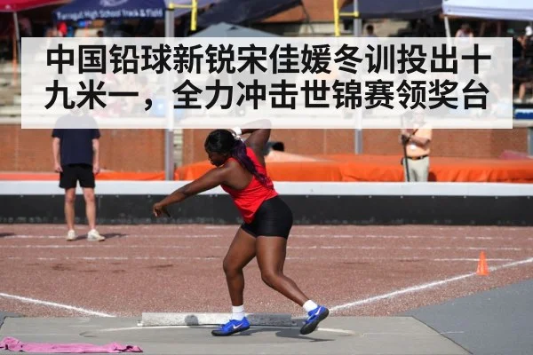中国铅球新锐宋佳媛冬训投出十九米一,全力冲击世锦赛领奖台